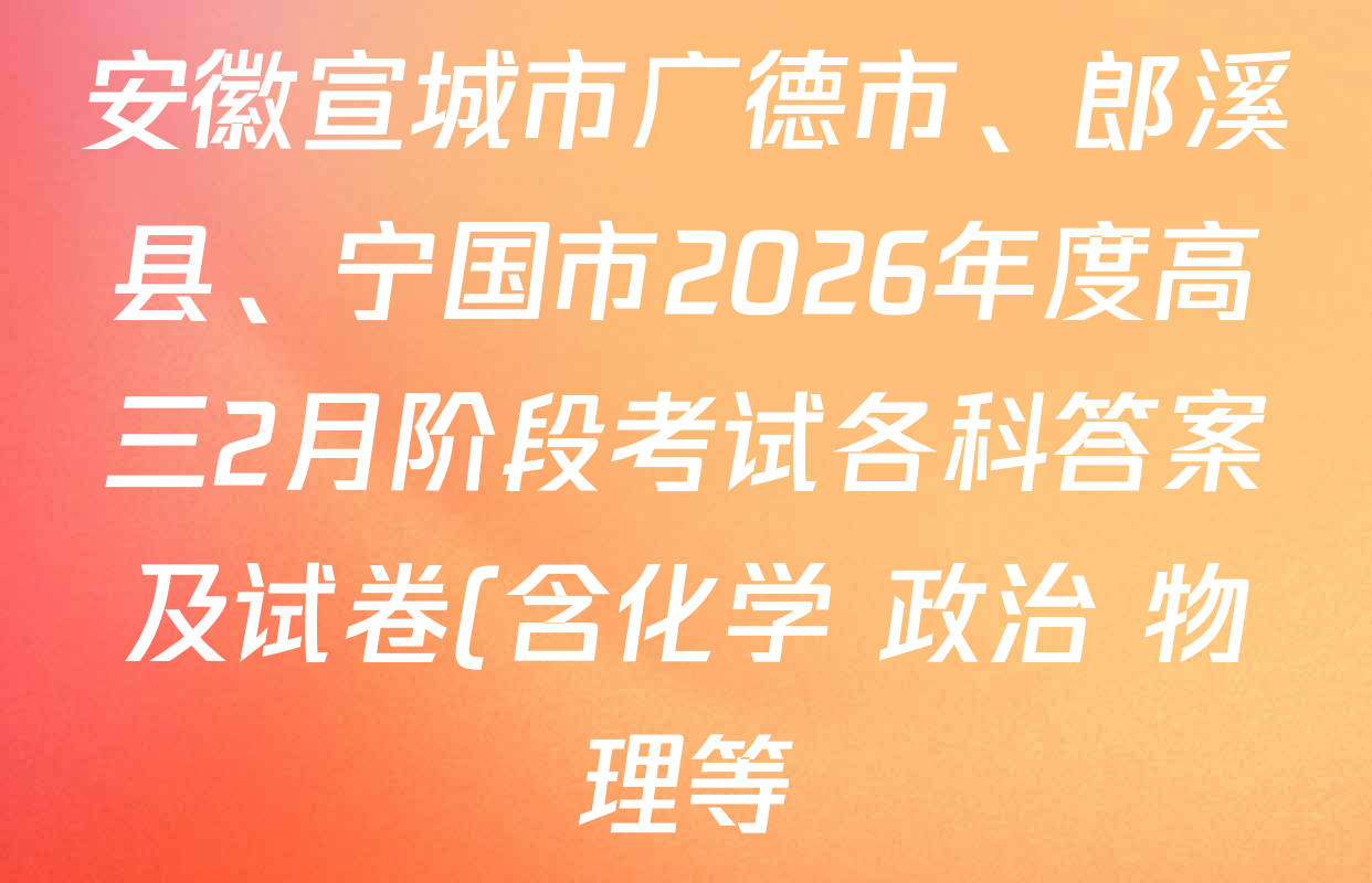 安徽宣城市广德市、郎溪县、宁国市2026年度高三2月阶段考试各科答案及试卷(含化学 政治 物理等) 安徽宣城市广德市、郎溪县、宁国市2026年度高三2月阶段考试各科答案及试卷(含化学 政治 物理等)
